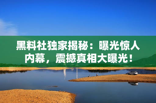 黑料社獨家揭秘：曝光驚人內(nèi)幕，震撼真相大曝光！