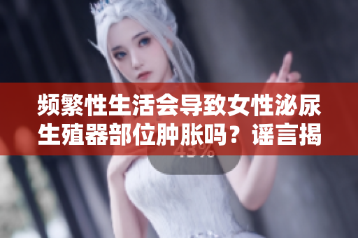 頻繁性生活會導致女性泌尿生殖器部位腫脹嗎？謠言揭秘！