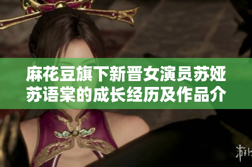 麻花豆旗下新晉女演員蘇婭蘇語棠的成長經(jīng)歷及作品介紹