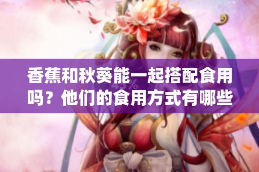 香蕉和秋葵能一起搭配食用嗎？他們的食用方式有哪些禁忌？(1)