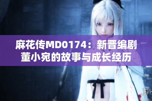 麻花傳MD0174：新晉編劇董小宛的故事與成長經(jīng)歷