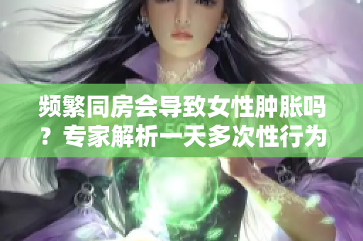 頻繁同房會導(dǎo)致女性腫脹嗎？專家解析一天多次性行為的影響