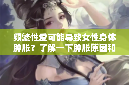 頻繁性愛可能導致女性身體腫脹？了解一下腫脹原因和預防措施