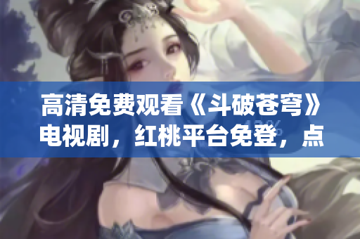 高清免費觀看《斗破蒼穹》電視劇，紅桃平臺免登，點擊即刻觀賞(1)