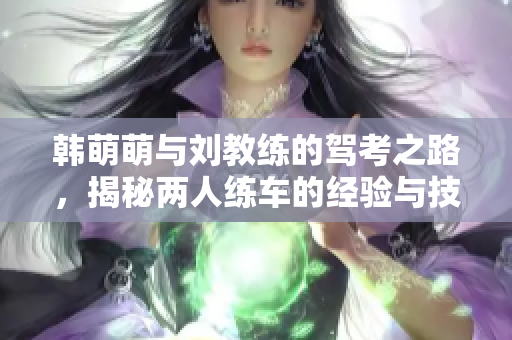 韓萌萌與劉教練的駕考之路，揭秘兩人練車的經(jīng)驗(yàn)與技巧