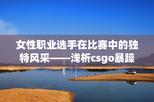 女性職業(yè)選手在比賽中的獨(dú)特風(fēng)采——淺析csgo暴躁姐姐的高能表現(xiàn)