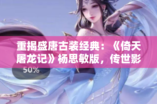 重揭盛唐古裝經(jīng)典：《倚天屠龍記》楊思敏版，傳世影響無可替代！