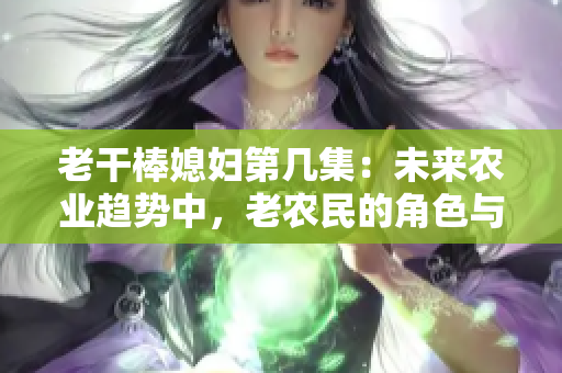 老干棒媳婦第幾集：未來農(nóng)業(yè)趨勢中，老農(nóng)民的角色與責(zé)任探討