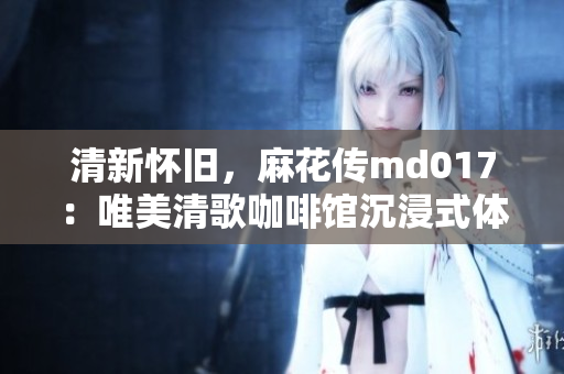 清新懷舊，麻花傳md017：唯美清歌咖啡館沉浸式體驗(yàn)