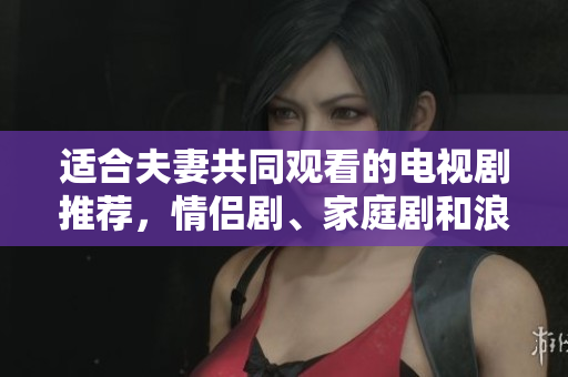 適合夫妻共同觀看的電視劇推薦，情侶劇、家庭劇和浪漫劇合集，陪伴你度過美好時光
