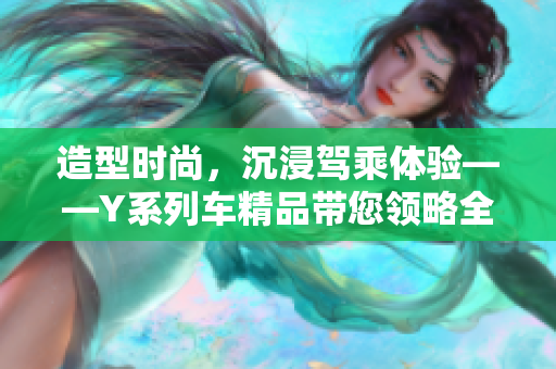 造型時(shí)尚，沉浸駕乘體驗(yàn)——Y系列車(chē)精品帶您領(lǐng)略全新豪華駕車(chē)體驗(yàn)