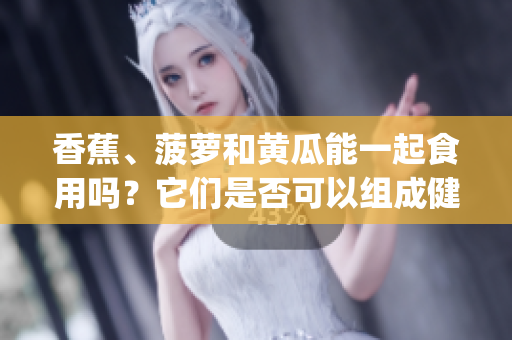 香蕉、菠蘿和黃瓜能一起食用嗎？它們是否可以組成健康搭配？(1)