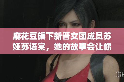 麻花豆旗下新晉女團(tuán)成員蘇婭蘇語棠，她的故事會讓你倍感驚艷(1)
