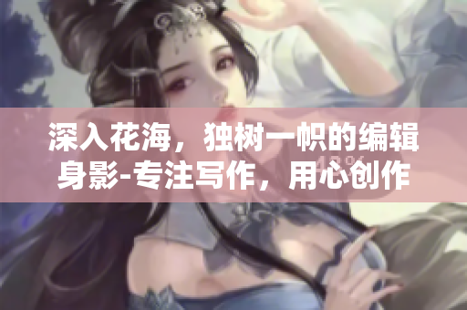 深入花海，獨(dú)樹(shù)一幟的編輯身影-專注寫作，用心創(chuàng)作