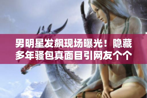 男明星發(fā)飆現(xiàn)場(chǎng)曝光！隱藏多年騷包真面目引網(wǎng)友個(gè)個(gè)傻眼