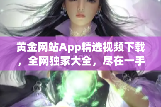 黃金網(wǎng)站App精選視頻下載，全網(wǎng)獨(dú)家大全，盡在一手掌握