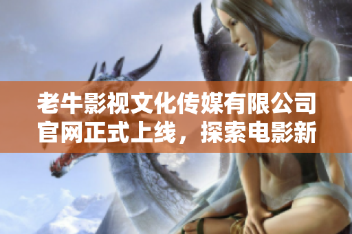 老牛影視文化傳媒有限公司官網(wǎng)正式上線，探索電影新時(shí)代