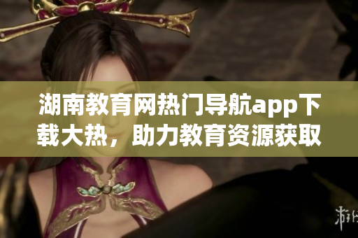 湖南教育網(wǎng)熱門導航app下載大熱，助力教育資源獲取快捷便利(1)