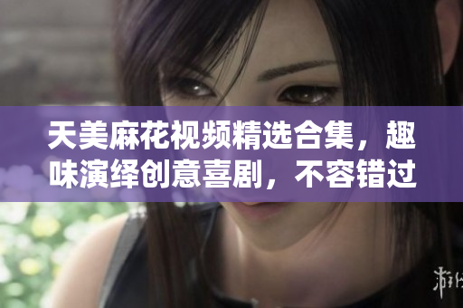 天美麻花視頻精選合集，趣味演繹創(chuàng)意喜劇，不容錯過！