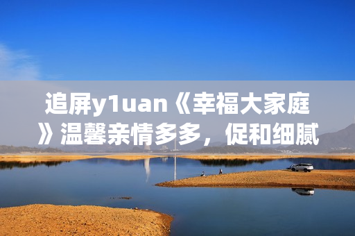 追屏y1uan《幸福大家庭》溫馨親情多多，促和細(xì)膩生活點(diǎn)滴  