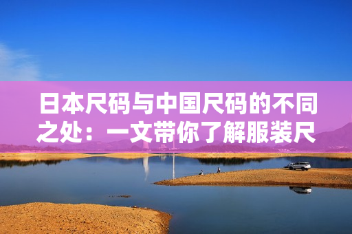 日本尺碼與中國尺碼的不同之處：一文帶你了解服裝尺碼的差異