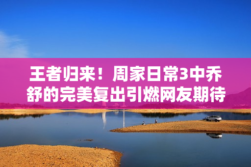 王者歸來(lái)！周家日常3中喬舒的完美復(fù)出引燃網(wǎng)友期待