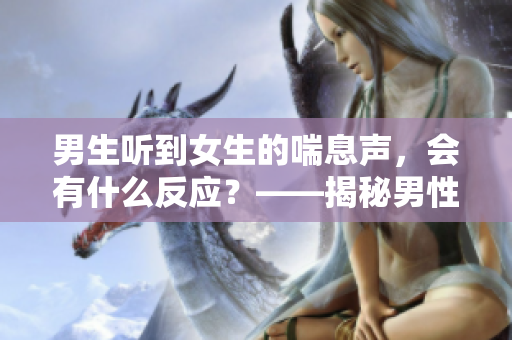 男生聽(tīng)到女生的喘息聲，會(huì)有什么反應(yīng)？——揭秘男性心理研究