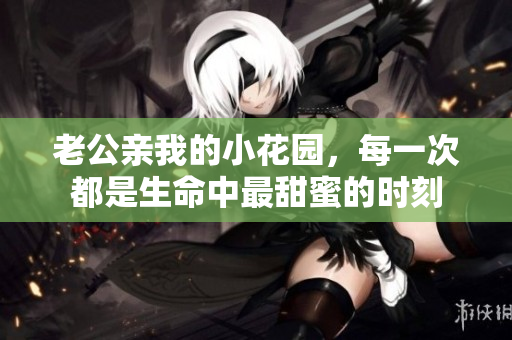 老公親我的小花園，每一次都是生命中最甜蜜的時(shí)刻