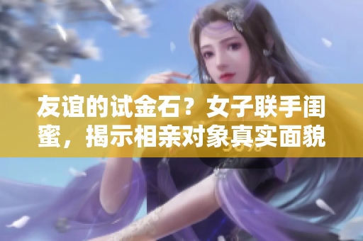 友誼的試金石？女子聯(lián)手閨蜜，揭示相親對(duì)象真實(shí)面貌
