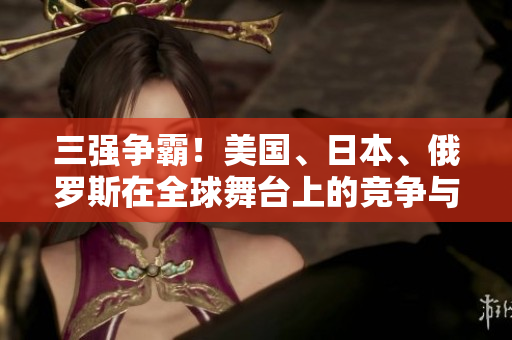 三強(qiáng)爭(zhēng)霸！美國(guó)、日本、俄羅斯在全球舞臺(tái)上的競(jìng)爭(zhēng)與合作