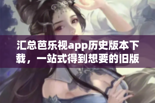 匯總芭樂視app歷史版本下載，一站式得到想要的舊版！