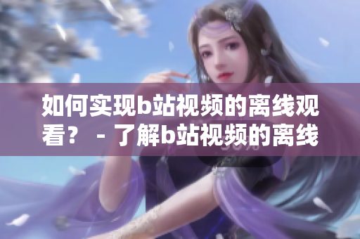 如何實現(xiàn)b站視頻的離線觀看？ - 了解b站視頻的離線觀看方法