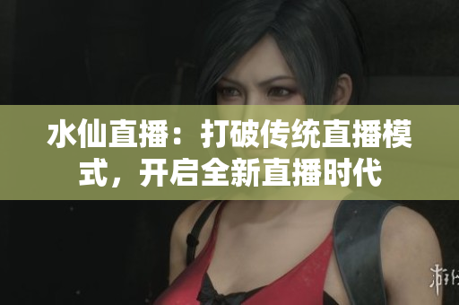 水仙直播：打破傳統直播模式，開啟全新直播時代