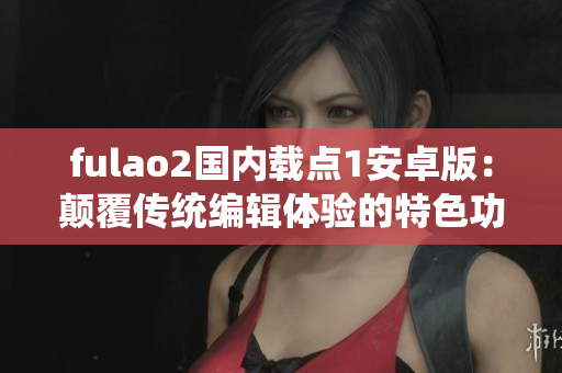 fulao2國(guó)內(nèi)載點(diǎn)1安卓版：顛覆傳統(tǒng)編輯體驗(yàn)的特色功能一覽