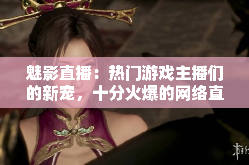 魅影直播：熱門游戲主播們的新寵，十分火爆的網(wǎng)絡(luò)直播平臺