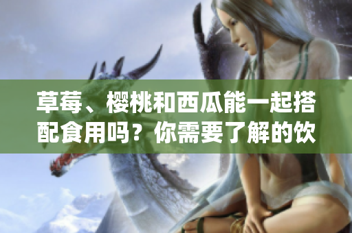 草莓、櫻桃和西瓜能一起搭配食用嗎？你需要了解的飲食搭配原則(1)