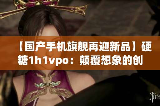 【國產(chǎn)手機(jī)旗艦再迎新品】硬糖1h1vpo：顛覆想象的創(chuàng)新之作！