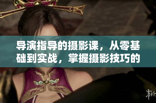 導演指導的攝影課，從零基礎到實戰(zhàn)，掌握攝影技巧的必備指南