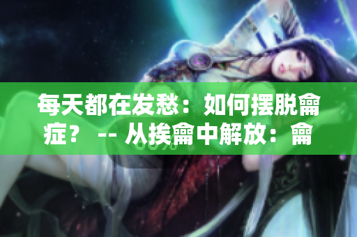 每天都在發(fā)愁：如何擺脫龠癥？ -- 從挨龠中解放：龠癥患者應對方法大揭秘