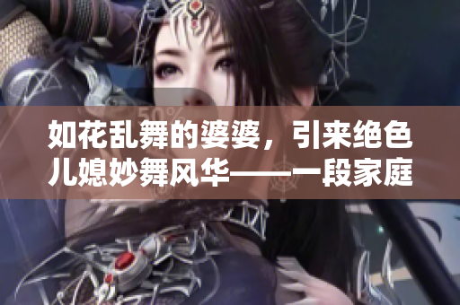 如花亂舞的婆婆，引來絕色兒媳妙舞風華——一段家庭競爭的故事