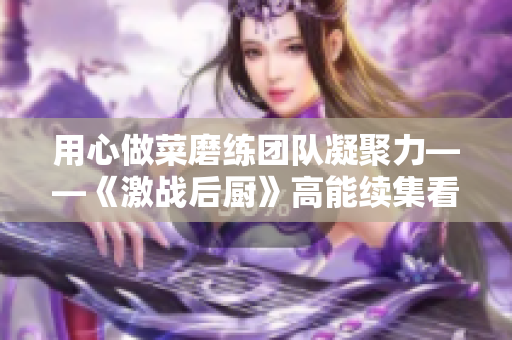 用心做菜磨練團(tuán)隊(duì)凝聚力——《激戰(zhàn)后廚》高能續(xù)集看點(diǎn)揭秘