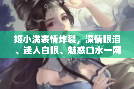 姬小滿表情炸裂，深情眼淚、迷人白眼、魅惑口水一網(wǎng)打盡