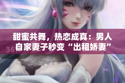 甜蜜共舞，熱戀成真：男人自家妻子秒變“出租嬌妻”