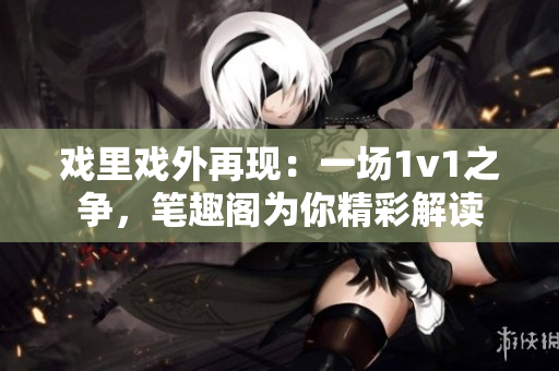 戲里戲外再現(xiàn)：一場(chǎng)1v1之爭(zhēng)，筆趣閣為你精彩解讀