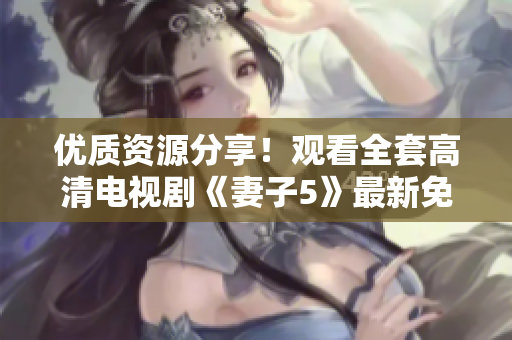 優(yōu)質(zhì)資源分享！觀看全套高清電視劇《妻子5》最新免費完整版