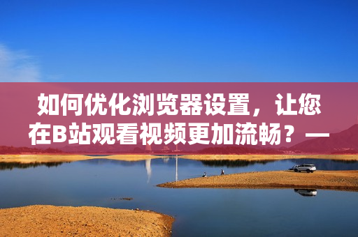 如何優(yōu)化瀏覽器設(shè)置，讓您在B站觀看視頻更加流暢？——實用調(diào)整指南