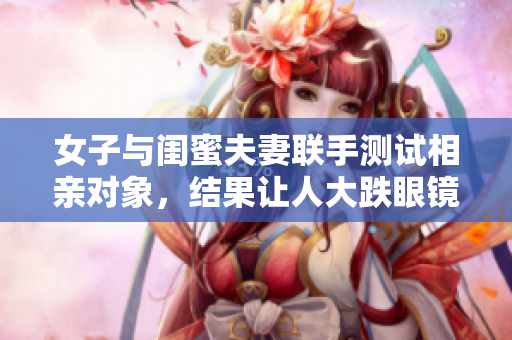 女子與閨蜜夫妻聯(lián)手測(cè)試相親對(duì)象，結(jié)果讓人大跌眼鏡