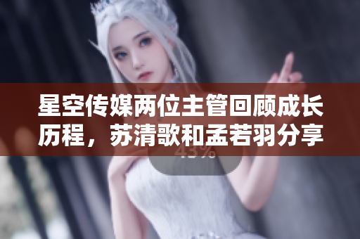 星空傳媒兩位主管回顧成長歷程，蘇清歌和孟若羽分享領(lǐng)導(dǎo)力心得