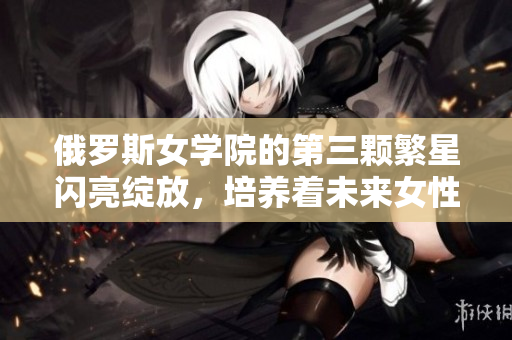 俄羅斯女學院的第三顆繁星閃亮綻放，培養(yǎng)著未來女性精英