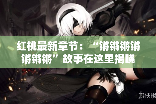 紅桃最新章節(jié)：“鏘鏘鏘鏘鏘鏘鏘”故事在這里揭曉
